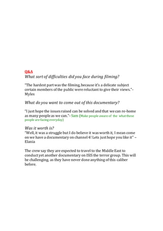 Q&A
What sort of difficulties did you face during filming?
“The hardest partwas the filming, because it’s a delicate subject
certain members of the public werereluctant to give their views.”-
Myles
What do you want to come out of this documentary?
“I just hope the issuesraised can be solved and that wecan re-home
as many peopleas we can.”- Sam (Make people aware of the what these
people are facing everyday)
Was it worth is?
“Well, it was a struggle but I do believe it wasworth it, I mean come
on we have a documentary on channel4! Lets justhope you like it” –
Elania
The crew say they are expected to travel to the MiddleEast to
conductyet another documentary on ISIS the terror group. This will
be challenging, as they have never doneanything of this caliber
before.
 