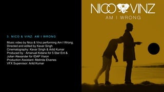 3 . NICO & VINZ : AM I WRONG 
Music video by Nico & Vinz performing Am I Wrong. 
Directed and edited by Kavar Singh 
Cinematography: Kavar Singh & Arild Kumar 
Produced by : Amanuel Kidane for 5 Star Ent & 
Julian Alexander for IDAP Vision 
Production Assistant: Melinda Elvenes 
VFX Supervisor: Arild Kumar 
 
