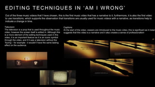E D I T I N G T E C H N I Q U E S I N ‘ A M I W R O N G ’ 
Out of the three music videos that I have chosen, this is the first music video that has a narrative to it, furthermore, it is also the first video 
to use transitions, which supports the observation that transitions are usually used for music videos with a narrative, as transitions help to 
indicate a change in time. 
Captions 
At the start of the video, viewers are introduced to the music video, this is significant as it instantly 
suggests that this video is a narrative and it also creates a sense of professionalism 
Television 
The television is a prop that is used throughout the music 
video, however the screen itself is edited in. Although this 
is a micro element of the editing techniques used in this 
video, it is an important feature as it is an iconic symbol 
through the video, and if it was a television without the 
‘fizzing’ - for example - it wouldn’t have the same lasting 
effect on the audience. 
 