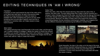 E D I T I N G T E C H N I Q U E S I N ‘ A M I W R O N G ’ 
Colour Tints 
Within this video, other than the natural colouring, there were two colour tints, or 
washes, that were used. Through adding these tints it helps to tell the narrative as a 
change in colour changes the mood of the video, and the fact that the clips go from one 
to the other despite having different colour tints, implies that there are two different 
running themes. Moreover, the effect of these colour tints support the impact of the 
crosscutting between the two narratives involving each character, as it suggests that 
the two different characters are experiencing two different or similar things. 
Transitions 
A dissolve cut was sued towards the start of the video and a 
cut to black was used twice. As said in the previous slide, 
the effect of using transitions is it helps the viewer to 
establish time; when something has come to an end, when 
something has occurred after a specific event and this is 
important in a narrative video, as it helps viewers to keep 
track of events 
Slow motion 
This editing technique was used frequently in this music video, and through its 
use it created a feeling of nostalgia; it allows the viewer to cherish the moment. 
In isolation you wouldn’t associate slow motion with a feeling of nostalgia, if we 
were comparing it to Clean Bandit’s video, however the images that the slow 
motion was used for, helps to create that emotion. 
Quite frequently, the clips in the video cut to the beat of the song. 
This is another important editing technique as it subliminally allows 
viewers to keep the tempo of the song and helps them to 
remember it, as the music becomes more associated with what 
the viewer is seeing. 
 