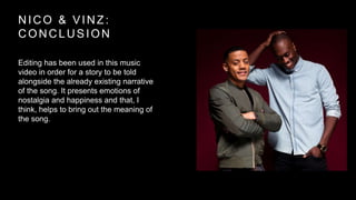 NICO & VINZ: 
CONCLUSION 
Editing has been used in this music 
video in order for a story to be told 
alongside the already existing narrative 
of the song. It presents emotions of 
nostalgia and happiness and that, I 
think, helps to bring out the meaning of 
the song. 
 