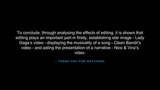 To conclude, through analysing the effects of editing, it is shown that 
editing plays an important part in firstly, establishing star image - Lady 
Gaga’s video - displaying the musicality of a song - Clean Bandit’s 
video - and aiding the presentation of a narrative - Nico & Vinz’s 
video. 
– THANK YOU FOR WATCHING 

