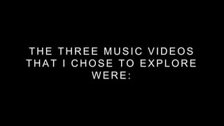 THE THREE MUSIC VIDEOS 
THAT I CHOSE TO EXPLORE 
WERE: 
 
