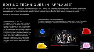 E D I T I N G T E C H N I Q U E S I N ‘ A P P L A U S E ’ 
The style of Lady Gaga’s music video is ‘abstract-performance’; it is a blend of both, this is seen through her choice of costume and dance routines, 
however this is also seen through the editing techniques that have been used. A range of post production effects have be used in order to further 
exhibit the style of the music video, also, it is relevant to add that this video reflects Gaga’s star image of being outrageous and random. 
Amongst the post production techniques were: 
Subliminal images: (0:19-0:20) 
Throughout the video - more so at the start of 
the video - images are flashed up so quickly 
that you aren’t able to tell what the image was. 
The effect this has on the viewer is that they 
are left disorientated and confused. In addition, 
this technique is in conjunction with another 
post production effect which was the effect that 
the clip was shaking. My interpretation of this 
editing choice was that the movement and 
subliminal images were meant to physically 
mimic the action of ‘applauding’, clapping is 
quick and instant and this is what the editing 
was like. 
Cartoon hands and coloured power smoke 
These techniques align with the abstract theme, and also add a sense of surrealism 
and fantasy which again is a clear representation of Lady Gaga’s star image. 
 