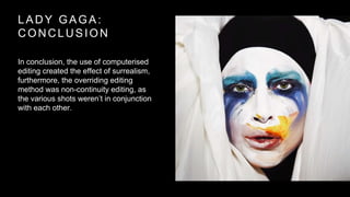 LADY GAGA: 
CONCLUSION 
In conclusion, the use of computerised 
editing created the effect of surrealism, 
furthermore, the overriding editing 
method was non-continuity editing, as 
the various shots weren’t in conjunction 
with each other. 
 