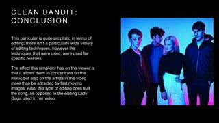 CLEAN BANDIT: 
CONCLUSION 
This particular is quite simplistic in terms of 
editing; there isn’t a particularly wide variety 
of editing techniques, however the 
techniques that were used, were used for 
specific reasons. 
The effect this simplicity has on the viewer is 
that it allows them to concentrate on the 
music but also on the artists in the video 
more than be attracted by fast moving 
images. Also, this type of editing does suit 
the song, as opposed to the editing Lady 
Gaga used in her video. 
 