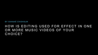 BY SHANAÉ CHISHOLM 
HOW IS EDI T ING USED FOR EF FECT IN ONE 
OR MORE MUSIC VIDEOS OF YOUR 
CHOICE? 
 