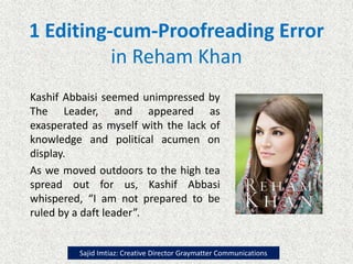1 Editing-cum-Proofreading Error
in Reham Khan
Kashif Abbaisi seemed unimpressed by
The Leader, and appeared as
exasperated as myself with the lack of
knowledge and political acumen on
display.
As we moved outdoors to the high tea
spread out for us, Kashif Abbasi
whispered, “I am not prepared to be
ruled by a daft leader”.
Sajid Imtiaz: Creative Director Graymatter Communications
 