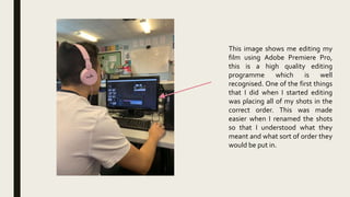 This image shows me editing my
film using Adobe Premiere Pro,
this is a high quality editing
programme which is well
recognised. One of the first things
that I did when I started editing
was placing all of my shots in the
correct order. This was made
easier when I renamed the shots
so that I understood what they
meant and what sort of order they
would be put in.
 