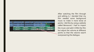 After watching the film through
and editing it, I decided that my
film needed some background
music to make it more tense at
points. I did this by using a website
called Bensound. I had to import
the music and add it into the film
but adjust the volume at different
points so that the volume wasn't
overpowering the dialogue.
 