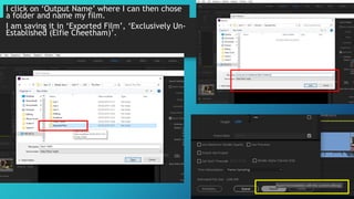I click on ‘Output Name’ where I can then chose
a folder and name my film.
I am saving it in ‘Exported Film’, ‘Exclusively Un-
Established (Elfie Cheetham)’.
 