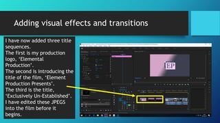 Adding visual effects and transitions
I have now added three title
sequences.
The first is my production
logo, ‘Elemental
Production’.
The second is introducing the
title of the film, ‘Element
Production Presents’.
The third is the title,
‘Exclusively Un-Established’.
I have edited these JPEGS
into the film before it
begins.
 