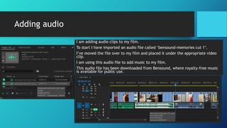 Adding audio
I am adding audio clips to my film.
To start I have imported an audio file called ‘bensound-memories cut 1’.
I’ve moved the file over to my film and placed it under the appropriate video
clip.
I am using this audio file to add music to my film.
This audio file has been downloaded from Bensound, where royalty-free music
is available for public use.
 