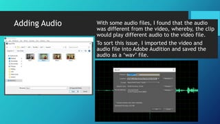 Adding Audio With some audio files, I found that the audio
was different from the video, whereby, the clip
would play different audio to the video file.
To sort this issue, I imported the video and
audio file into Adobe Audition and saved the
audio as a ‘wav’ file.
 