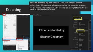 Exporting
Here I am exporting my film. To do so I click, File > Export > Media.
It then shows this page that allows me to adjust the exporting settings.
For the Format I have chosen H. 264 because it is the right format for the
frame of the camera that I used.
 
