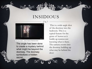 INSIDIOUS
This is a wide angle shot
of the doorway into the
bedroom. This is a
typical feature for the
genre of horror as it
builds up tension not
knowing what is there.
The camera zooms into
the doorway building up
what may be behind the
door
The angle has been done
to create a mystery behind
what might be beyond the
doorway. The doorway
symbolizes a hidden
secret.