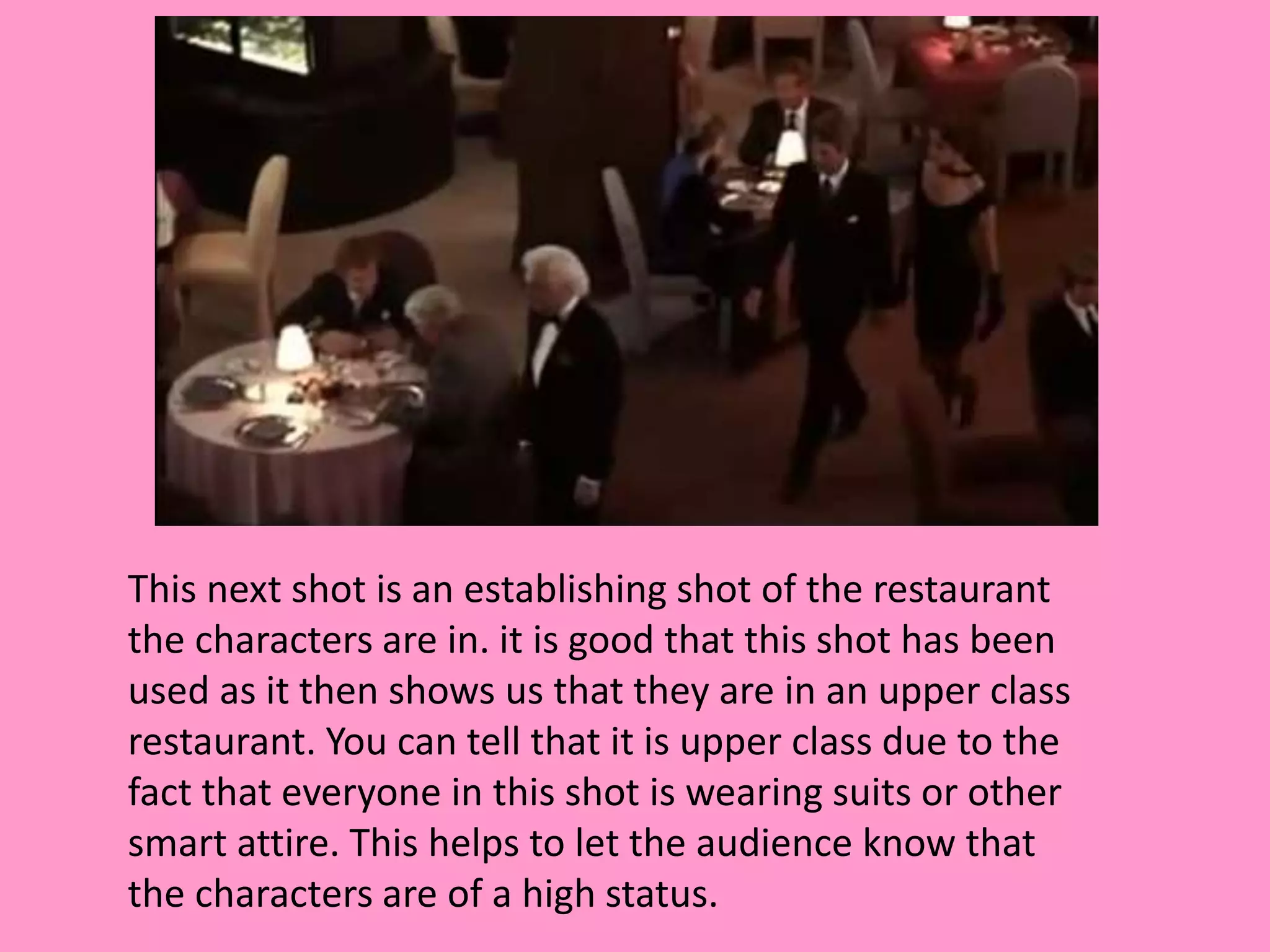 This next shot is an establishing shot of the restaurant 
the characters are in. it is good that this shot has been 
used as it then shows us that they are in an upper class 
restaurant. You can tell that it is upper class due to the 
fact that everyone in this shot is wearing suits or other 
smart attire. This helps to let the audience know that 
the characters are of a high status. 
 