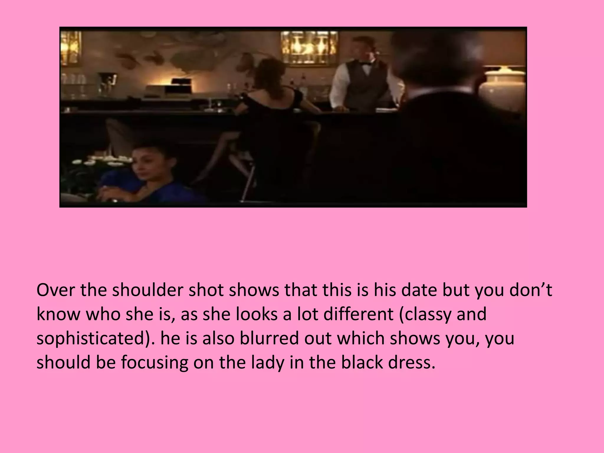 Over the shoulder shot shows that this is his date but you don’t 
know who she is, as she looks a lot different (classy and 
sophisticated). he is also blurred out which shows you, you 
should be focusing on the lady in the black dress. 
 