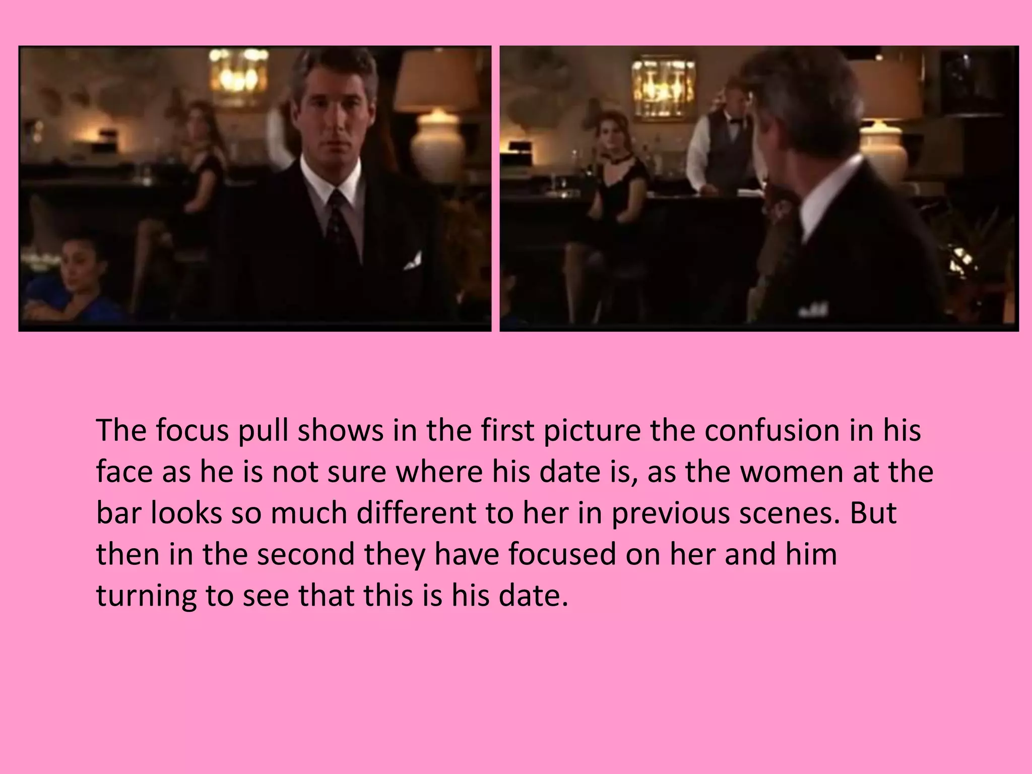 The focus pull shows in the first picture the confusion in his 
face as he is not sure where his date is, as the women at the 
bar looks so much different to her in previous scenes. But 
then in the second they have focused on her and him 
turning to see that this is his date. 
 