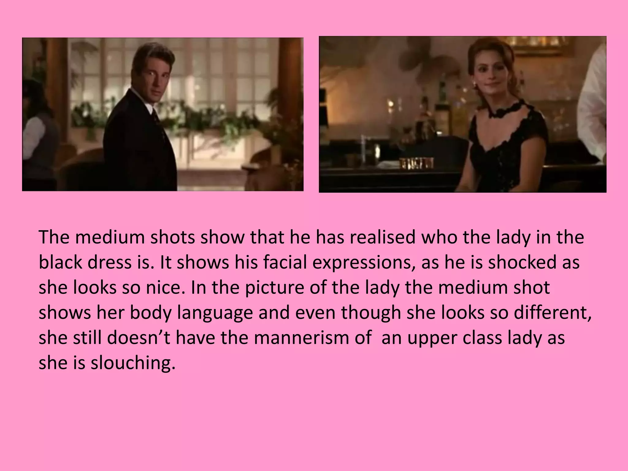 The medium shots show that he has realised who the lady in the 
black dress is. It shows his facial expressions, as he is shocked as 
she looks so nice. In the picture of the lady the medium shot 
shows her body language and even though she looks so different, 
she still doesn’t have the mannerism of an upper class lady as 
she is slouching. 
 