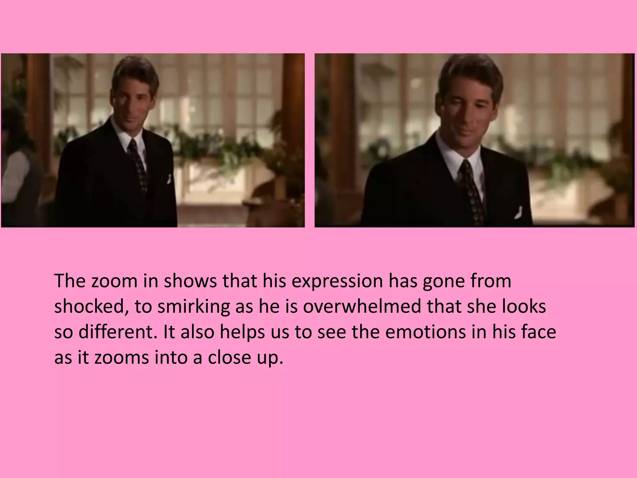 The zoom in shows that his expression has gone from 
shocked, to smirking as he is overwhelmed that she looks 
so different. It also helps us to see the emotions in his face 
as it zooms into a close up. 
 