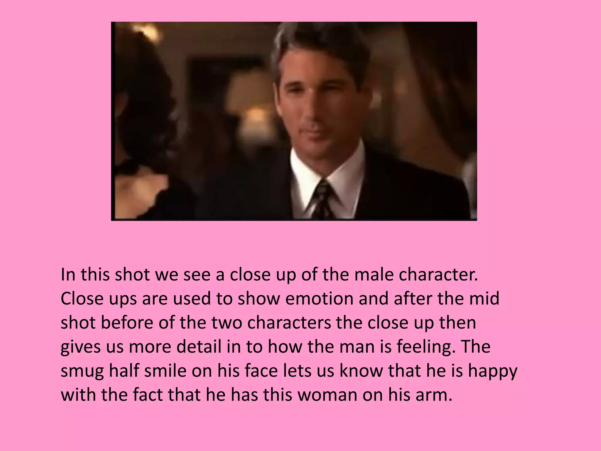 In this shot we see a close up of the male character. 
Close ups are used to show emotion and after the mid 
shot before of the two characters the close up then 
gives us more detail in to how the man is feeling. The 
smug half smile on his face lets us know that he is happy 
with the fact that he has this woman on his arm. 
 