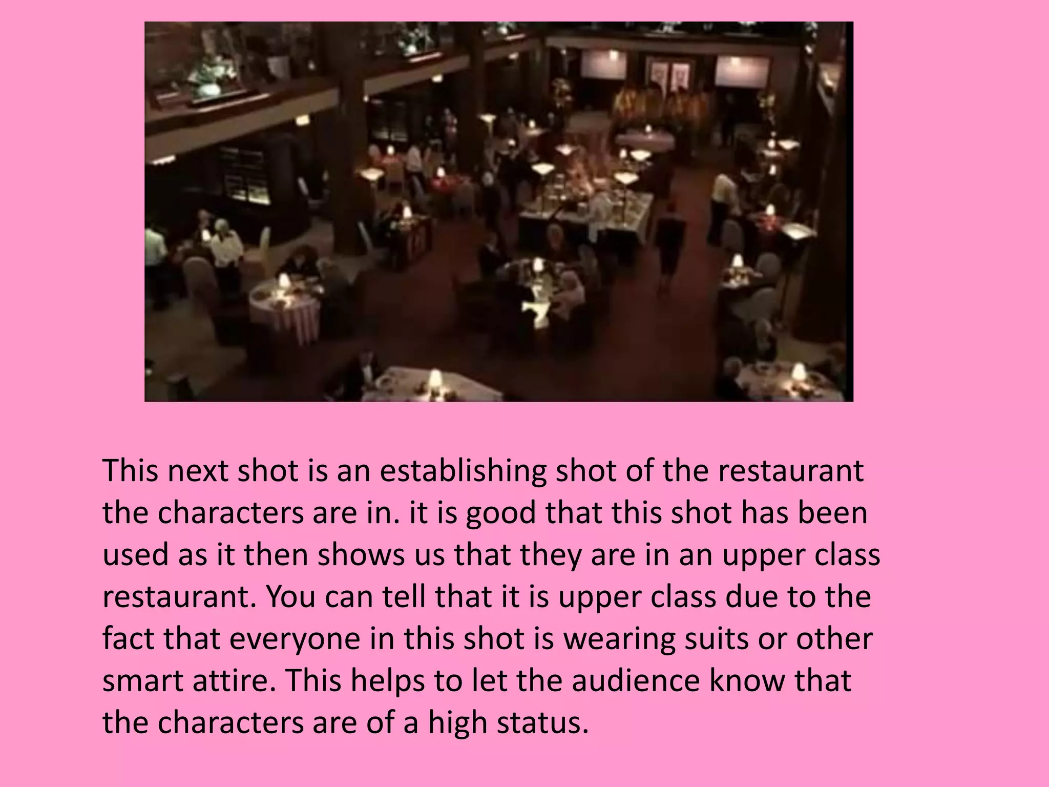 This next shot is an establishing shot of the restaurant 
the characters are in. it is good that this shot has been 
used as it then shows us that they are in an upper class 
restaurant. You can tell that it is upper class due to the 
fact that everyone in this shot is wearing suits or other 
smart attire. This helps to let the audience know that 
the characters are of a high status. 
 