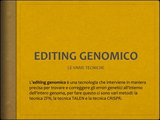 L'editing genomico è una tecnologia che interviene in maniera
precisa per trovare e correggere gli errori genetici all'interno
dell'intero genoma, per fare questo ci sono vari metodi: la
tecnica ZFN, la tecnica TALEN e la tecnica CRISPR.
 