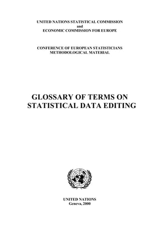 UNITED NATIONS STATISTICAL COMMISSION
                    and
    ECONOMIC COMMISSION FOR EUROPE



  CONFERENCE OF EUROPEAN STATISTICIANS
       METHODOLOGICAL MATERIAL




 GLOSSARY OF TERMS ON
STATISTICAL DATA EDITING




             UNITED NATIONS
               Geneva, 2000
 