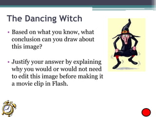 The Dancing Witch
• Based on what you know, what
conclusion can you draw about
this image?
• Justify your answer by explaining
why you would or would not need
to edit this image before making it
a movie clip in Flash.

 