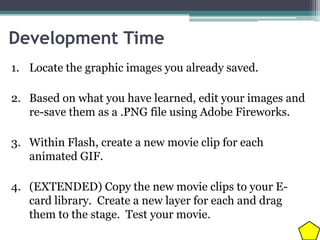 Development Time
1. Locate the graphic images you already saved.
2. Based on what you have learned, edit your images and
re-save them as a .PNG file using Adobe Fireworks.

3. Within Flash, create a new movie clip for each
animated GIF.
4. (EXTENDED) Copy the new movie clips to your Ecard library. Create a new layer for each and drag
them to the stage. Test your movie.

 