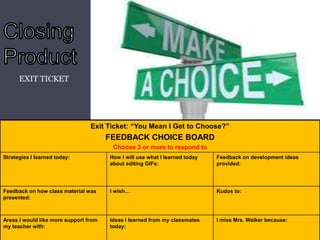 EXIT TICKET

Exit Ticket: “You Mean I Get to Choose?”

FEEDBACK CHOICE BOARD
Choose 3 or more to respond to
Strategies I learned today:

How I will use what I learned today
about editing GIFs:

Feedback on development ideas
provided:

Feedback on how class material was
presented:

I wish…

Kudos to:

Areas I would like more support from
my teacher with:

Ideas I learned from my classmates
today:

I miss Mrs. Walker because:

 