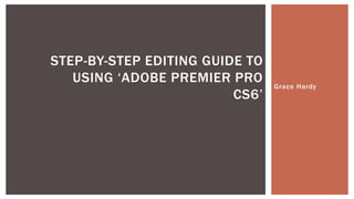 Grace Hardy
STEP-BY-STEP EDITING GUIDE TO
USING ‘ADOBE PREMIER PRO
CS6’
 