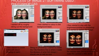 PROCESS OF IMAGE 2 - SOFTWARE USED ;
PHOTOSHOP CS3
I started off by roughly
raking out the background
I then started to colour in the
background black.
I then started to play with the
brightness/contrast on photoshop
and started to darken the image.
I then started to create
a line with blood
dripping on paint.
Being on photoshop I started to create
the Title therefore this is where I made
the decision of what font design I
should use as well as size.
Last adjustments made was to add
the release date (06/06/2016) and
make the contrast a little darker.
 