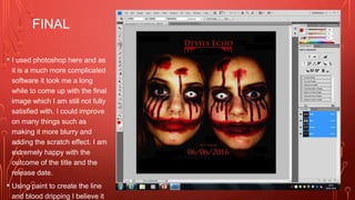 FINAL
• I used photoshop here and as
it is a much more complicated
software it took me a long
while to come up with the final
image which I am still not fully
satisfied with. I could improve
on many things such as
making it more blurry and
adding the scratch effect. I am
extremely happy with the
outcome of the title and the
release date.
• Using paint to create the line
and blood dripping I believe it
 