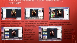 PROCESS OF IMAGE 2 - SOFTWARE USED ;
BEFUNKY
Knowing how to use Befunky I have
decided to use it to edit my last
image. First I decreased the
brightness and then increased the
shadows.
I then used the blurr tool to enhance
the contact lenses and blur the rest
out. I also added the Vignette tool to
darken the edges.
I then added the Holga Art effect
similar to my first image as i thought
it turned out good.
I then used an
affect called
colour which ads
shades of colour
to an image, in
this case a
chose a hint of
red.
To finish it off I
added the
affect called
‘Scratches’
similar to my
first image.
 