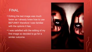 FINAL
• Editing the last image was much
faster as I already knew how to use
BEFUNKY therefore I was familiar
with the options it has.
• I was satisfied with the editing of my
first image so decided to go for a
similar outcome.
 