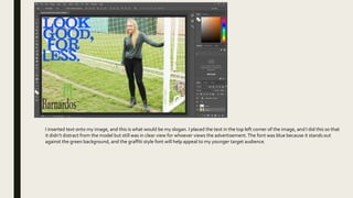 I inserted text onto my image, and this is what would be my slogan. I placed the text in the top left corner of the image, and I did this so that
it didn’t distract from the model but still was in clear view for whoever views the advertisement.The font was blue because it stands out
against the green background, and the graffiti style font will help appeal to my younger target audience.
 