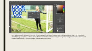 Here I adjusted the brightness and contrast of the image, pushing the brightness up to 15 and the contrast up to 17. I did this because
when the image is brighter it suits the season I have chosen better. As the season my campaign is covering is summer, the image can be
made to look more like a summer image by making the picture brighter.
 