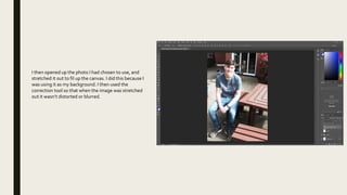 I then opened up the photo I had chosen to use, and
stretched it out to fil up the canvas. I did this because I
was using it as my background. I then used the
correction tool so that when the image was stretched
out it wasn’t distorted or blurred.
 