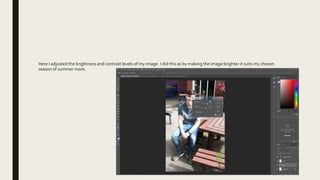 Here I adjusted the brightness and contrast levels of my image. I did this as by making the image brighter it suits my chosen
season of summer more.
 