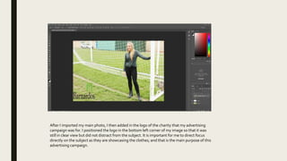 After I imported my main photo, I then added in the logo of the charity that my advertising
campaign was for. I positioned the logo in the bottom left corner of my image so that it was
still in clear view but did not distract from the subject. It is important for me to direct focus
directly on the subject as they are showcasing the clothes; and that is the main purpose of this
advertising campaign.
 