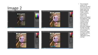 Image 2
• The screengrabs
shown on this
document are what I
can use so that I can
explain what I did
whilst editing the
images. I added
more vibrancy to
bring out the
colours in the
picture and heighten
the brightness, I also
resized the image
multiple times to
make the poster
look better and
seem different, I
also photo shopped
the Alder Hey logo
onto the picture as
it is my chosen
charity and I typed
my slogan onto the
image which is
“Affordable, quality
clothing”
 