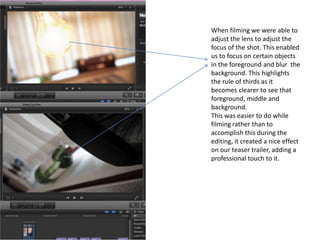 When filming we were able to
adjust the lens to adjust the
focus of the shot. This enabled
us to focus on certain objects
in the foreground and blur the
background. This highlights
the rule of thirds as it
becomes clearer to see that
foreground, middle and
background.
This was easier to do while
filming rather than to
accomplish this during the
editing, it created a nice effect
on our teaser trailer, adding a
professional touch to it.

 