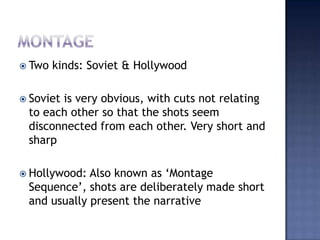 montageTwo kinds: Soviet & HollywoodSoviet is very obvious, with cuts not relating to each other so that the shots seem disconnected from each other. Very short and sharpHollywood: Also known as Montage Sequence, shots are deliberately made short and usually present the narrative