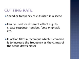 Cutting rateSpeed or frequency of cuts used in a sceneCan be used for different effect e.g. to create suspense, tension, force emphasis etc.In action films a technique which is common is to increase the frequency as the climax of the scene draws closer