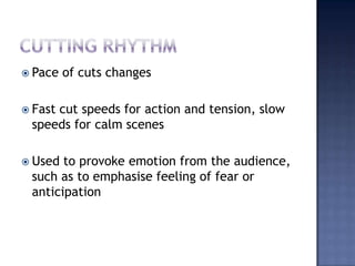 Cutting rhythmPace of cuts changesFast cut speeds for action and tension, slow speeds for calm scenesUsed to provoke emotion from the audience, such as to emphasise feeling of fear or anticipation