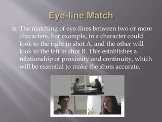  The matching of eye-lines between two or more
characters. For example, in a character could
look to the right in shot A, and the other will
look to the left in shot B. This establishes a
relationship of proximity and continuity, which
will be essential to make the shots accurate.
 
