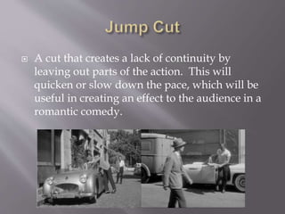  A cut that creates a lack of continuity by
leaving out parts of the action. This will
quicken or slow down the pace, which will be
useful in creating an effect to the audience in a
romantic comedy.
 