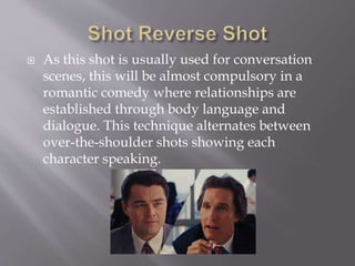  As this shot is usually used for conversation
scenes, this will be almost compulsory in a
romantic comedy where relationships are
established through body language and
dialogue. This technique alternates between
over-the-shoulder shots showing each
character speaking.
 